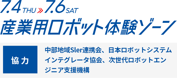 7.4THU→7.6SAT 産業用ロボット体験ゾーン 協力：中部地域Sler連携会、日本ロボットシステムインテグレータ協会、次世代ロボットエンジニア支援機構