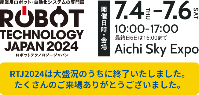 「ロボットテクノロジージャパン2024」/開催日2024年7月4日（木）～7月6日（土）/時間10:00～17:00（最終日6日は16:00まで）/会場 Aichi Sky Expo（愛知県国際展示場） RTJ2024は大盛況のうちに終了いたしました。たくさんのご来場ありがとうございました。