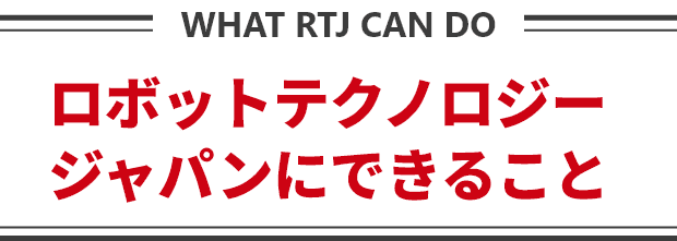 ロボットテクノロジージャパンにできること WHAT RTJ CAN DO