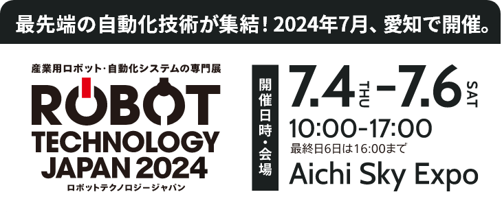 「ロボットテクノロジージャパン2024」/開催日2024年7月4日（木）～7月6日（土）/時間10:00～17:00（最終日6日は16:00まで）/会場 Aichi Sky Expo（愛知県国際展示場）